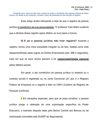 LFG_2º Semestre_2009 26
Civil – Pablo Stolze
Parágrafo único. Decai em três anos o direito de anular a constituição das pessoas jurídicas de direito
privado, por defeito do ato respectivo, contado o prazo da publicação de sua inscrição no registro.

Esse artigo acaba reforçando a tese de que o registro da pessoa
jurídica é constitutivo da sua personalidade. O professor Caio Mário sustenta
que a eficácia desse registro opera efeitos ex nunc (para o futuro).
 E se a pessoa jurídica não tiver registro? Ausente o
registro, temos uma mera sociedade irregular ou de fato, tratada como ente
despersonificado pelas regras do Direito Empresarial (arts. 986 e seguintes),
caso em que os seus sócios passam a ter responsabilidade pessoal
pelos débitos sociais.
Em geral, o ato constitutivo da pessoa jurídica (o estatuto ou o
contrato social) é registrado ou na Junta Comercial (JC que é o Registro
Público de Empresa) ou o registro é feito no CRPJ (Cartório de Registro de
Pessoas Jurídicas).
 Em situações especiais, para que se posa constituir, a pessoa
jurídica (exige a obtenção de uma autorização específica do Poder
Executivo, a exemplo daquela dada pelo Banco Central aos Bancos ou da
autorização concedida pela SUSEP às Seguradoras.

 
