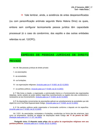 LFG_2º Semestre_2009 27
Civil – Pablo Stolze

 Vale lembrar, ainda, a existência de entes despersonificados
(ou com personificação anômala segundo Maria Helena Diniz) os quais,
embora sem configurar tecnicamente pessoa jurídica têm capacidade
processual (é o caso do condomínio, dos espólio e das outras entidades
referidas no art. 12/CPC).

ESPÉCIES DE PESSOAS JURÍDICAS DE DIREITO
PRIVADO
Art. 44. São pessoas jurídicas de direito privado:
I - as associações;
II - as sociedades;
III - as fundações.
IV - as organizações religiosas; (Incluído pela Lei nº 10.825, de 22.12.2003)
V - os partidos políticos. (Incluído pela Lei nº 10.825, de 22.12.2003)
§ 1o São livres a criação, a organização, a estruturação interna e o funcionamento das organizações
religiosas, sendo vedado ao poder público negar-lhes reconhecimento ou registro dos atos constitutivos e
necessários ao seu funcionamento. (Incluído pela Lei nº 10.825, de 22.12.2003)
§ 2o As disposições concernentes às associações aplicam-se subsidiariamente às sociedades que são
objeto do Livro II da Parte Especial deste Código. (Incluído pela Lei nº 10.825, de 22.12.2003)
§ 3o Os partidos políticos serão organizados e funcionarão conforme o disposto em lei específica.
(Incluído pela Lei nº 10.825, de 22.12.2003)
Art. 2.031. As associações, sociedades e fundações, constituídas na forma das leis anteriores, bem
como os empresários, deverão se adaptar às disposições deste Código até 11 de janeiro de 2007.
(Redação dada pela Lei nº 11.127, de 2005)
Parágrafo único. O disposto neste artigo não se aplica às organizações religiosas nem aos
partidos políticos. (Incluído pela Lei nº 10.825, de 22.12.2003))

 