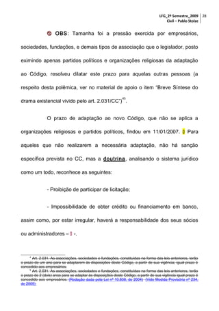 LFG_2º Semestre_2009 28
Civil – Pablo Stolze

 OBS: Tamanha foi a pressão exercida por empresários,
sociedades, fundações, e demais tipos de associação que o legislador, posto
eximindo apenas partidos políticos e organizações religiosas da adaptação
ao Código, resolveu dilatar este prazo para aquelas outras pessoas (a
respeito desta polêmica, ver no material de apoio o item “Breve Síntese do
45

drama existencial vivido pelo art. 2.031/CC”) .
O prazo de adaptação ao novo Código, que não se aplica a
organizações religiosas e partidos políticos, findou em 11/01/2007.  Para
aqueles que não realizarem a necessária adaptação, não há sanção
específica prevista no CC, mas a doutrina, analisando o sistema jurídico
como um todo, reconhece as seguintes:
- Proibição de participar de licitação;
- Impossibilidade de obter crédito ou financiamento em banco,
assim como, por estar irregular, haverá a responsabilidade dos seus sócios
ou administradores –  -.

4

Art. 2.031. As associações, sociedades e fundações, constituídas na forma das leis anteriores, terão
o prazo de um ano para se adaptarem às disposições deste Código, a partir de sua vigência; igual prazo é
concedido aos empresários.
5
Art. 2.031. As associações, sociedades e fundações, constituídas na forma das leis anteriores, terão
o prazo de 2 (dois) anos para se adaptar às disposições deste Código, a partir de sua vigência igual prazo é
concedido aos empresários. (Redação dada pela Lei nº 10.838, de 2004) (Vide Medida Provisória nº 234,
de 2005)

 