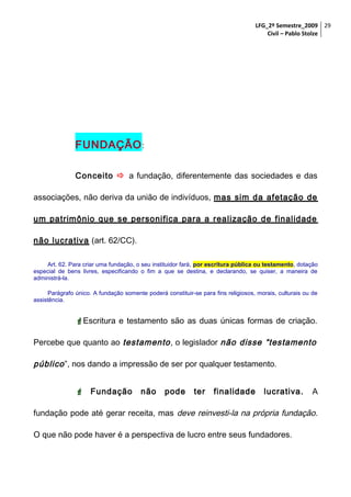 LFG_2º Semestre_2009 29
Civil – Pablo Stolze

FUNDAÇÃO :
Conceito  a fundação, diferentemente das sociedades e das
associações, não deriva da união de indivíduos, mas sim da afetação de
um patrimônio que se personifica para a realização de finalidade
não lucrativa (art. 62/CC).
Art. 62. Para criar uma fundação, o seu instituidor fará, por escritura pública ou testamento, dotação
especial de bens livres, especificando o fim a que se destina, e declarando, se quiser, a maneira de
administrá-la.
Parágrafo único. A fundação somente poderá constituir-se para fins religiosos, morais, culturais ou de
assistência.

Escritura e testamento são as duas únicas formas de criação.
Percebe que quanto ao testamento , o legislador não disse “testamento

público ”, nos dando a impressão de ser por qualquer testamento.
 Fundação

não

pode

ter

finalidade

lucrativa.

A

fundação pode até gerar receita, mas deve reinvesti-la na própria fundação.
O que não pode haver é a perspectiva de lucro entre seus fundadores.

 