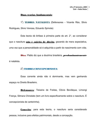 LFG_2º Semestre_2009 3
Civil – Pablo Stolze

Duas teorias fundamentais:
a

1 ) TEORIA NATALISTA (Defensores - Vicente Ráo, Silvio
Rodrigues, Silvio Venosa, Eduardo Spínola):
Esta teoria dá ênfase à primeira parte do art. 2°, ao considerar
que o nascituro não é sujeito de direito, gozando de mera expectativa,
uma vez que a personalidade só é adquirida a partir do nascimento com vida.
Dica: Pablo diz que a doutrina brasileira, predominantemente
é natalista.
a

2 ) TEORIA CONCEPCIONISTA:
CONCEPCIONISTA
Essa corrente ainda não é dominante, mas vem ganhando
espaço no Direito Brasileiro.
Defensores : Teixeira de Freitas, Clóvis Beviláqua, Limongi
França, Silmara Chinelato (tem um livro especificamente sobre o nascituro. É
concepcionista de carteirinha).
Conceito: para esta teoria, o nascituro seria considerado
pessoa, inclusive para efeitos patrimoniais, desde a concepção.

 