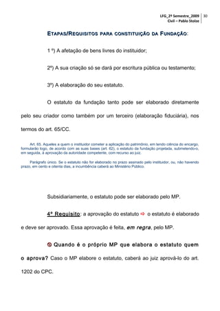 LFG_2º Semestre_2009 30
Civil – Pablo Stolze

E TAPAS /R EQUISITOS

PARA CONSTITUIÇÃO DA

F UNDAÇÃO :

1 º) A afetação de bens livres do instituidor;
2º) A sua criação só se dará por escritura pública ou testamento;
3º) A elaboração do seu estatuto.
O estatuto da fundação tanto pode ser elaborado diretamente
pelo seu criador como também por um terceiro (elaboração fiduciária), nos
termos do art. 65/CC.
Art. 65. Aqueles a quem o instituidor cometer a aplicação do patrimônio, em tendo ciência do encargo,
formularão logo, de acordo com as suas bases (art. 62), o estatuto da fundação projetada, submetendo-o,
em seguida, à aprovação da autoridade competente, com recurso ao juiz.
Parágrafo único. Se o estatuto não for elaborado no prazo assinado pelo instituidor, ou, não havendo
prazo, em cento e oitenta dias, a incumbência caberá ao Ministério Público.

Subsidiariamente, o estatuto pode ser elaborado pelo MP.
4º Requisito: a aprovação do estatuto  o estatuto é elaborado
e deve ser aprovado. Essa aprovação é feita, em regra , pelo MP.
 Quando é o próprio MP que elabora o estatuto quem
o aprova? Caso o MP elabore o estatuto, caberá ao juiz aprová-lo do art.
1202 do CPC.

 