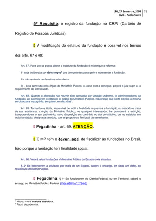 LFG_2º Semestre_2009 31
Civil – Pablo Stolze

5º Requisito: o registro da fundação no CRPJ (Cartório de
Registro de Pessoas Jurídicas).
 A modificação do estatuto da fundação é possível nos termos
dos arts. 67 e 68:
Art. 67. Para que se possa alterar o estatuto da fundação é mister que a reforma:
I - seja deliberada por dois terços6 dos competentes para gerir e representar a fundação;
II - não contrarie ou desvirtue o fim desta;
III - seja aprovada pelo órgão do Ministério Público, e, caso este a denegue, poderá o juiz supri-la, a
requerimento do interessado.
Art. 68. Quando a alteração não houver sido aprovada por votação unânime, os administradores da
fundação, ao submeterem o estatuto ao órgão do Ministério Público, requererão que se dê ciência à minoria
vencida para impugná-la, se quiser, em dez dias7.
Art. 69. Tornando-se ilícita, impossível ou inútil a finalidade a que visa a fundação, ou vencido o prazo
de sua existência, o órgão do Ministério Público, ou qualquer interessado, lhe promoverá a extinção,
incorporando-se o seu patrimônio, salvo disposição em contrário no ato constitutivo, ou no estatuto, em
outra fundação, designada pelo juiz, que se proponha a fim igual ou semelhante.

 Pegadinha – art. 69. ATENÇÃO.
 O MP tem o dever legal de fiscalizar as fundações no Brasil.
Isso porque a fundação tem finalidade social.
Art. 66. Velará pelas fundações o Ministério Público do Estado onde situadas.
§ 2o Se estenderem a atividade por mais de um Estado, caberá o encargo, em cada um deles, ao
respectivo Ministério Público.

 Pegadinha:

§ 1o Se funcionarem no Distrito Federal, ou em Território, caberá o

encargo ao Ministério Público Federal. (Vide ADIN nº 2.794-8)

6
7

Mudou – era maioria absoluta.
Prazo decadencial.

 