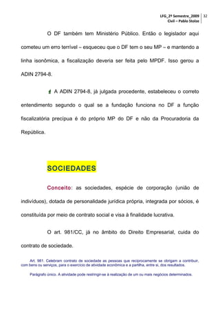 LFG_2º Semestre_2009 32
Civil – Pablo Stolze

O DF também tem Ministério Público. Então o legislador aqui
cometeu um erro terrível – esqueceu que o DF tem o seu MP – e mantendo a
linha isonômica, a fiscalização deveria ser feita pelo MPDF. Isso gerou a
ADIN 2794-8.
 A ADIN 2794-8, já julgada procedente, estabeleceu o correto
entendimento segundo o qual se a fundação funciona no DF a função
fiscalizatória precípua é do próprio MP do DF e não da Procuradoria da
República.

SOCIEDADES
Conceito: as sociedades, espécie de corporação (união de
indivíduos), dotada de personalidade jurídica própria, integrada por sócios, é
constituída por meio de contrato social e visa à finalidade lucrativa.
O art. 981/CC, já no âmbito do Direito Empresarial, cuida do
contrato de sociedade.
Art. 981. Celebram contrato de sociedade as pessoas que reciprocamente se obrigam a contribuir,
com bens ou serviços, para o exercício de atividade econômica e a partilha, entre si, dos resultados.
Parágrafo único. A atividade pode restringir-se à realização de um ou mais negócios determinados.

 