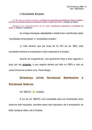LFG_2º Semestre_2009 34
Civil – Pablo Stolze

b) Sociedade Simples ;
Art. 982. Salvo as exceções expressas, considera-se empresária a sociedade que tem por objeto o
exercício de atividade própria de empresário sujeito a registro (art. 967); e, simples, as demais.
Parágrafo único. Independentemente de seu objeto, considera-se empresária a sociedade por
ações; e, simples, a cooperativa.

As antigas tipologias mercantis e civis foram substituídas pelas
“sociedades empresárias” e “sociedades simples”.
 Vale lembrar que por força de lei (PU do art. 982), toda
sociedade anônima é empresária e todo cooperativa é simples.
Quanto às Cooperativas, vem ganhando força a tese segundo a
qual, por ser simples, o seu registro deverá ser feito no CRPJ e não na
Junta Comercial (Julieta Lunz, Paulo Rego).

D IFERENÇA

ENTRE

S OCIEDADE

E MPRESÁRIA

E

S OCIEDADE S IMPLES :
Art. 982/CC –  - cuidado.
À luz do art. 982/CC uma sociedade para ser Empresária deve
observar dois requisitos, reunidos esses dois requisitos, ela é empresária; se
faltar qualquer deles, ela é simples:

 