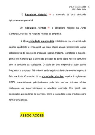 LFG_2º Semestre_2009 35
Civil – Pablo Stolze
o

1 ) Requisito Material  o exercício de uma atividade
tipicamente empresarial;
2º) Requisito Formal  o obrigatório registro na Junta
Comercial, ou seja, no Registro Público de Empresa.
 Uma sociedade empresária notabiliza-se por um acentuado
caráter capitalista e impessoal: os seus sócios atuam basicamente como
articuladores de fatores de produção (capital, trabalho, tecnologia e matériaprima) de maneira que a atividade pessoal de cada sócio não se confunde
com a atividade da sociedade. O sócio de uma empresária pode pouco
frequentar a empresa. Além disso, estão sujeitas à falência e o seu registro é
feito na Junta Comercial. Já a sociedade simples, sujeita à registro no
CRPJ, caracteriza-se principalmente pelo fato de os próprios sócios
realizarem ou supervisionarem a atividade exercida. Em geral, são
sociedades prestadoras de serviços, como a sociedade entre médicos para
formar uma clínica.

ASSOCIAÇÕES

 