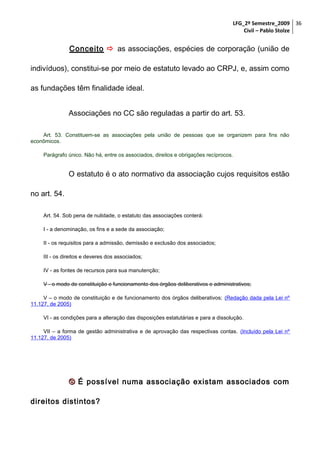 LFG_2º Semestre_2009 36
Civil – Pablo Stolze

Conceito  as associações, espécies de corporação (união de
indivíduos), constitui-se por meio de estatuto levado ao CRPJ, e, assim como
as fundações têm finalidade ideal.
Associações no CC são reguladas a partir do art. 53.
Art. 53. Constituem-se as associações pela união de pessoas que se organizem para fins não
econômicos.
Parágrafo único. Não há, entre os associados, direitos e obrigações recíprocos.

O estatuto é o ato normativo da associação cujos requisitos estão
no art. 54.
Art. 54. Sob pena de nulidade, o estatuto das associações conterá:
I - a denominação, os fins e a sede da associação;
II - os requisitos para a admissão, demissão e exclusão dos associados;
III - os direitos e deveres dos associados;
IV - as fontes de recursos para sua manutenção;
V - o modo de constituição e funcionamento dos órgãos deliberativos e administrativos;
V – o modo de constituição e de funcionamento dos órgãos deliberativos; (Redação dada pela Lei nº
11.127, de 2005)
VI - as condições para a alteração das disposições estatutárias e para a dissolução.
VII – a forma de gestão administrativa e de aprovação das respectivas contas. (Incluído pela Lei nº
11.127, de 2005)

 É possível numa associação existam associados com
direitos distintos?

 