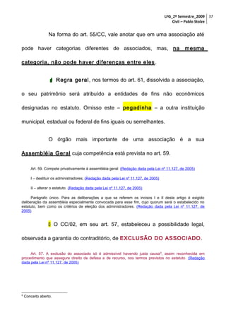 LFG_2º Semestre_2009 37
Civil – Pablo Stolze

Na forma do art. 55/CC, vale anotar que em uma associação até
pode haver categorias diferentes de associados, mas, na

mesma

categoria, não pode haver diferenças entre eles .
 Regra geral, nos termos do art. 61, dissolvida a associação,
o seu patrimônio será atribuído a entidades de fins não econômicos
designadas no estatuto. Omisso este – pegadinha – a outra instituição
municipal, estadual ou federal de fins iguais ou semelhantes.
O órgão mais importante de uma associação é a sua
Assembléia Geral cuja competência está prevista no art. 59.
Art. 59. Compete privativamente à assembléia geral: (Redação dada pela Lei nº 11.127, de 2005)
I – destituir os administradores; (Redação dada pela Lei nº 11.127, de 2005)
II – alterar o estatuto. (Redação dada pela Lei nº 11.127, de 2005)
Parágrafo único. Para as deliberações a que se referem os incisos I e II deste artigo é exigido
deliberação da assembléia especialmente convocada para esse fim, cujo quorum será o estabelecido no
estatuto, bem como os critérios de eleição dos administradores. (Redação dada pela Lei nº 11.127, de
2005)

 O CC/02, em seu art. 57, estabeleceu a possibilidade legal,
observada a garantia do contraditório, de EXCLUSÃO DO ASSOCIADO .
Art. 57. A exclusão do associado só é admissível havendo justa causa 9, assim reconhecida em
procedimento que assegure direito de defesa e de recurso, nos termos previstos no estatuto. (Redação
dada pela Lei nº 11.127, de 2005)

9

Conceito aberto.

 