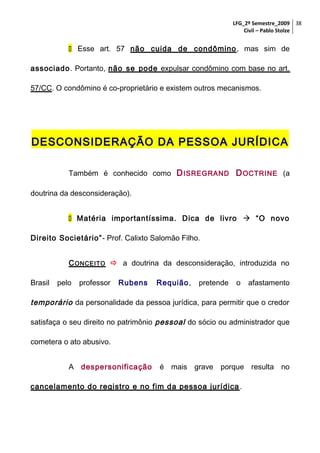 LFG_2º Semestre_2009 38
Civil – Pablo Stolze

 Esse art. 57 não cuida de condômino , mas sim de
associado. Portanto, não se pode expulsar condômino com base no art.
57/CC. O condômino é co-proprietário e existem outros mecanismos.

DESCONSIDERAÇÃO DA PESSOA JURÍDICA
Também é conhecido como D ISREGRAND D OCTRINE (a
doutrina da desconsideração).
 Matéria importantíssima. Dica de livro  “O novo
Direito Societário”- Prof. Calixto Salomão Filho.
C ONCEITO  a doutrina da desconsideração, introduzida no
Brasil

pelo

professor

Rubens

Requião,

pretende

o

afastamento

temporário da personalidade da pessoa jurídica, para permitir que o credor
satisfaça o seu direito no patrimônio pessoal do sócio ou administrador que
cometera o ato abusivo.
A despersonificação

é mais grave porque resulta no

cancelamento do registro e no fim da pessoa jurídica .

 