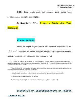 LFG_2º Semestre_2009 39
Civil – Pablo Stolze

OBS.: Essa teoria pode ser aplicada para outros tipos
societários, por exemplo, associação.


Questão

–

TFN: O

que

é

Teoria

Ultra

Vires

Societatis?

4ª Aula - 20/08/09
Teoria de origem anglosaxônica, esta doutrina, amparada no art.
1.015 do CC, sustenta ser nulo o ato praticado pelo sócio que ultrapasse os
poderes que lhe foram conferidos pelo contrato social.
Art. 1.015. No silêncio do contrato, os administradores podem praticar todos os atos pertinentes à
gestão da sociedade; não constituindo objeto social, a oneração ou a venda de bens imóveis depende do
que a maioria dos sócios decidir.
Parágrafo único. O excesso por parte dos administradores somente pode ser oposto a terceiros se
ocorrer pelo menos uma das seguintes hipóteses:
I - se a limitação de poderes estiver inscrita ou averbada no registro próprio da sociedade;
II - provando-se que era conhecida do terceiro;
III - tratando-se de operação evidentemente estranha aos negócios da sociedade.

ELEMENTOS DA DESCONSIDERAÇÃO DA PESSOA
JURÍDICA NO CC:
CC

 