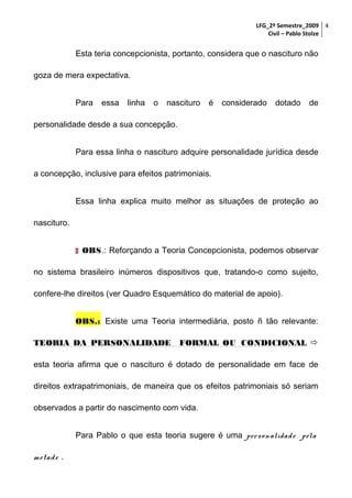 LFG_2º Semestre_2009 4
Civil – Pablo Stolze

Esta teria concepcionista, portanto, considera que o nascituro não
goza de mera expectativa.
Para

essa

linha

o

nascituro

é

considerado

dotado

de

personalidade desde a sua concepção.
Para essa linha o nascituro adquire personalidade jurídica desde
a concepção, inclusive para efeitos patrimoniais.
Essa linha explica muito melhor as situações de proteção ao
nascituro.
 OBS.: Reforçando a Teoria Concepcionista, podemos observar

no sistema brasileiro inúmeros dispositivos que, tratando-o como sujeito,
confere-lhe direitos (ver Quadro Esquemático do material de apoio).
OBS.: Existe uma Teoria intermediária, posto ñ tão relevante:
TEORIA DA PERSONALIDADE

FORMAL OU CONDICIONAL 

esta teoria afirma que o nascituro é dotado de personalidade em face de
direitos extrapatrimoniais, de maneira que os efeitos patrimoniais só seriam
observados a partir do nascimento com vida.
Para Pablo o que esta teoria sugere é uma pers on alidad e pela
m etad e .

 