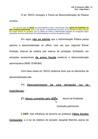 LFG_2º Semestre_2009 40
Civil – Pablo Stolze

O art. 50/CC consagra a Teoria da Desconsideração da Pessoa
Jurídica.
Art. 50. Em caso de abuso da personalidade jurídica, caracterizado pelo desvio de finalidade, ou
pela confusão patrimonial, pode o juiz decidir, a requerimento da parte, ou do Ministério Público quando
lhe couber intervir no processo, que os efeitos de certas e determinadas relações de obrigações sejam
estendidos aos bens particulares dos administradores ou sócios da pessoa jurídica.

Em regra, não se admite que a Administração Pública possa
operara a desconsideração ex officio, uma vez que, segundo Edmar
Andrade, trata-se de matéria sob reserva de jurisdição. Entretanto, em
situações excepcionais de grave fraude aceita-se a desconsideração
administrativa (RMS 15166-BA).
Com base nesse art. 50/CC podemos dizer que os elementos da
desconsideração são:
1º)

Descumprimento

de

uma

obrigação

(ou

da

insolvência) –
2º) Abuso cometido pelo sócio

desvio de finalidade

Confusão patrimonial
 OBS: Sob influência da doutrina do professor Fábio Konder
Comparato, e à luz do relatório do senador Josaphat Marinho acerca do

 