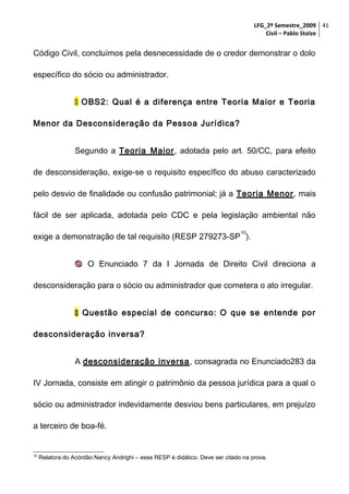 LFG_2º Semestre_2009 41
Civil – Pablo Stolze

Código Civil, concluímos pela desnecessidade de o credor demonstrar o dolo
específico do sócio ou administrador.
 OBS2: Qual é a diferença entre Teoria Maior e Teoria
Menor da Desconsideração da Pessoa Jurídica?
Segundo a Teoria Maior, adotada pelo art. 50/CC, para efeito
de desconsideração, exige-se o requisito específico do abuso caracterizado
pelo desvio de finalidade ou confusão patrimonial; já a Teoria Menor, mais
fácil de ser aplicada, adotada pelo CDC e pela legislação ambiental não
10

exige a demonstração de tal requisito (RESP 279273-SP ).
 O Enunciado 7 da I Jornada de Direito Civil direciona a
desconsideração para o sócio ou administrador que cometera o ato irregular.
 Questão especial de concurso: O que se entende por
desconsideração inversa?
A desconsideração inversa, consagrada no Enunciado283 da
IV Jornada, consiste em atingir o patrimônio da pessoa jurídica para a qual o
sócio ou administrador indevidamente desviou bens particulares, em prejuízo
a terceiro de boa-fé.

10

Relatora do Acórdão Nancy Andrighi – esse RESP é didático. Deve ser citado na prova.

 
