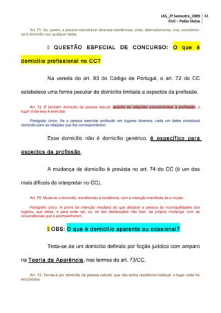 LFG_2º Semestre_2009 44
Civil – Pablo Stolze
Art. 71. Se, porém, a pessoa natural tiver diversas residências, onde, alternadamente, viva, considerarse-á domicílio seu qualquer delas.

 QUESTÃO ESPECIAL DE CONCURSO: O que é
domicílio profissional no CC?
Na vereda do art. 83 do Código de Portugal, o art. 72 do CC
estabelece uma forma peculiar de domicílio limitada a aspectos da profissão.
Art. 72. É também domicílio da pessoa natural, quanto às relações concernentes à profissão, o
lugar onde esta é exercida.
Parágrafo único. Se a pessoa exercitar profissão em lugares diversos, cada um deles constituirá
domicílio para as relações que lhe corresponderem.

Esse domicílio não é domicílio genérico, é específico para
aspectos da profissão .
A mudança de domicílio é prevista no art. 74 do CC (é um dos
mais difíceis de interpretar no CC).
Art. 74. Muda-se o domicílio, transferindo a residência, com a intenção manifesta de o mudar.
Parágrafo único. A prova da intenção resultará do que declarar a pessoa às municipalidades dos
lugares, que deixa, e para onde vai, ou, se tais declarações não fizer, da própria mudança, com as
circunstâncias que a acompanharem.

 OBS: O que é domicílio aparente ou ocasional?
Trata-se de um domicílio definido por ficção jurídica com amparo
na Teoria da Aparência , nos termos do art. 73/CC.
Art. 73. Ter-se-á por domicílio da pessoa natural, que não tenha residência habitual, o lugar onde for
encontrada.

 