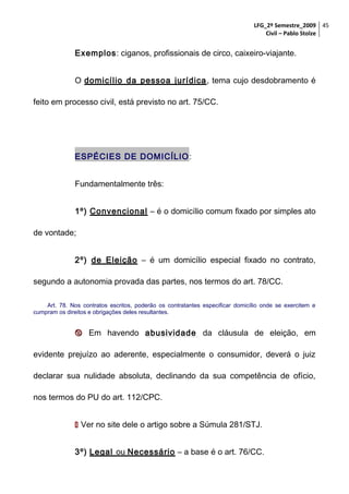 LFG_2º Semestre_2009 45
Civil – Pablo Stolze

Exemplos: ciganos, profissionais de circo, caixeiro-viajante.
O domicílio da pessoa jurídica , tema cujo desdobramento é
feito em processo civil, está previsto no art. 75/CC.

ESPÉCIES DE DOMICÍLIO :
Fundamentalmente três:
1º) Convencional – é o domicílio comum fixado por simples ato
de vontade;
2º) de Eleição – é um domicílio especial fixado no contrato,
segundo a autonomia provada das partes, nos termos do art. 78/CC.
Art. 78. Nos contratos escritos, poderão os contratantes especificar domicílio onde se exercitem e
cumpram os direitos e obrigações deles resultantes.

 Em havendo abusividade da cláusula de eleição, em
evidente prejuízo ao aderente, especialmente o consumidor, deverá o juiz
declarar sua nulidade absoluta, declinando da sua competência de ofício,
nos termos do PU do art. 112/CPC.
 Ver no site dele o artigo sobre a Súmula 281/STJ.
3º) Legal ou Necessário – a base é o art. 76/CC.

 