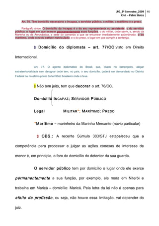 LFG_2º Semestre_2009 46
Civil – Pablo Stolze
Art. 76. Têm domicílio necessário o incapaz, o servidor público, o militar, o marítimo e o preso.
Parágrafo único. O domicílio do incapaz é o do seu representante ou assistente; o do servidor
público, o lugar em que exercer permanentemente suas funções; o do militar, onde servir, e, sendo da
Marinha ou da Aeronáutica, a sede do comando a que se encontrar imediatamente subordinado; o do
marítimo, onde o navio estiver matriculado; e o do preso, o lugar em que cumprir a sentença.

 Domicílio do diplomata – art. 77/CC :visto em Direito
Internacional.
Art.

77.

O

agente

diplomático

do

Brasil,

que,

citado

no

estrangeiro,

alegar

extraterritorialidade sem designar onde tem, no país, o seu domicílio, poderá ser demandado no Distrito
Federal ou no último ponto do território brasileiro onde o teve.

 Não tem jeito, tem que decorar o art. 76/CC.
Domicílio I NCAPAZ ; S ERVIDOR P ÚBLICO
Legal

M ILITAR *; M ARÍTIMO ; P RESO

*Marítimo = marinheiro da Marinha Mercante (navio particular)
 OBS.: A recente Súmula 383/STJ estabeleceu que a
competência para processar e julgar as ações conexas de interesse de
menor é, em princípio, o foro do domicílio do detentor da sua guarda.
O servidor público tem por domicílio o lugar onde ele exerce

permanentemente a sua função, por exemplo, ele mora em Niterói e
trabalha em Maricá – domicílio: Maricá. Pela letra da lei não é apenas para

efeito da profissão , ou seja, não houve essa limitação, vai depender do
juiz.

 