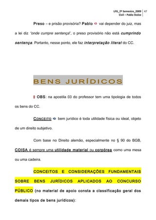 LFG_2º Semestre_2009 47
Civil – Pablo Stolze

Preso – e prisão provisória? Pablo  vai depender do juiz, mas
a lei diz “onde cumpre sentença”, o preso provisório não está cumprindo

sentença . Portanto, nesse ponto, ele faz interpretação literal do CC.

BENS JURÍDICOS
 OBS: na apostila 03 do professor tem uma tipologia de todos
os bens do CC.
C ONCEITO  bem jurídico é toda utilidade física ou ideal, objeto
de um direito subjetivo.
Com base no Direito alemão, especialmente no § 90 do BGB,
COISA é sempre uma utilidade material ou corpórea como uma mesa
ou uma cadeira.
CONCEITOS
SOBRE

BENS

E

CONSIDERAÇÕES

JURÍDICOS

APLICADOS

FUNDAMENTAIS
AO

CONCURSO

PÚBLICO (no material de apoio consta a classificação geral dos
demais tipos de bens jurídicos) :

 