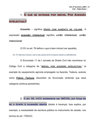 LFG_2º Semestre_2009 48
Civil – Pablo Stolze

1. O QUE SE ENTENDE POR I MÓVEL P OR A CESSÃO

I NTELECTUAL ?
Acessão – significa U NIÃO

COM AUMENTO DE VOLUME .

A

expressão acessão intelectual significa união intelectual , união

intencional .
O CC no art. 79 define o que é bem imóvel (ver apostila).
Art. 79. São bens imóveis o solo e tudo quanto se lhe incorporar natural ou artificialmente.

O Enunciado 11 da I Jornada de Direito Civil não reconhece no
Código Civil a categoria de “IMÓVEL

POR

ACESSÃO

INTELECTUAL ”

(a

exemplo do equipamento agrícola empregado na fazenda. Todavia, autores
como Flávio Tartuce discordam do Enunciado (entende que essa
categoria continua persistindo).

2. O art. 80, II/CC estabelece ser IMÓVEL por força de
lei o direito à sucessão aberta (direito à herança). Isso explica, por
exemplo, a necessidade de escritura pública no instrumento de cessão, nos
termos do art. 1793/CC.

 