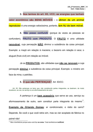LFG_2º Semestre_2009 49
Civil – Pablo Stolze

3. Nos termos do art. 83, I/CC, as energias que tenham
valor econômico são BENS MÓVEIS – o sêmen de um animal
reprodutor é uma energia valiosíssima, portanto, tem NJ de bem móvel .
4. Não posso confundir (porque às vezes as pessoas se
confundem), FRUTO com PRODUTO . O FRUTO é uma utilidade
renovável, cuja percepção NÃO diminui a substância da coisa principal.
Exemplo: a maçã em relação à macieira; o bezerro em relação à vaca; o
aluguel (fruto civil) em relação ao imóvel.
Já os PRODUTOS, são utilidades que não se renovam e cuja
percepção diminui a substância da coisa principal. Exemplo: o minério em
face da mina; o petróleo.
5. O que são PERTENÇAS ? Art. 93/CC:
Art. 93. São pertenças os bens que, não constituindo partes integrantes, se destinam, de modo
duradouro, ao uso, ao serviço ou ao aformoseamento de outro.

A pertença é um bem acessório que serve ao uso, serviço ou
11

aformoseamento de outro, sem constituir parte integrante do mesmo .
Exemplo de Orlando Gomes : ar condicionado; o rádio do carro?
Depende. Se você o que você retira sim, mas se vier acoplado de fábrica no
painel não!
11

Não é benfeitoria porque esta você faz na coisa. Toda benfeitoria é artificial.

 