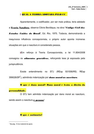 LFG_2º Semestre_2009 5
Civil – Pablo Stolze

 QUAL A TEORIA ADOTADA PELO CC ?
Aparentemente, o codificador, por ser mais prática, teria adotado
a Teoria Natalista, observa Clóvis Beviláqua, na obra "Código Civil dos
Estados Unidos do Brasil", Ed. Rio, 1975. Todavia, demonstrando a
inequívoca influência concepcionista, o próprio autor aponta inúmeras
situações em que o nascituro é considerado pessoa.
 Em

reforço à Teoria Concepcionista, a lei 11.804/2008

consagrou os alimentos gravídicos, reforçando tese já esposada pela
jurisprudência.
Existe

entendimento

no

STJ

(REsp

931556/RS;

REsp

1

399028/SP ), admitindo indenização por dano moral ao nascituro.
O que é dano moral? Dano moral é lesão a direito da
personalidade.
O STJ tem admitido indenização por dano moral ao nascituro,
sendo assim o nascituro é pessoa !

O que é natimorto?

1

Na pág. 10 do material de apoio.

 