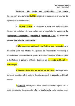 LFG_2º Semestre_2009 50
Civil – Pablo Stolze

Pertença

não

pode

ser

confundida

com

parte

integrante! Uma pertença NUNCA integra a coisa principal, a exemplo do
aparelho de ar condicionado.
6. BENFEITORIA: a benfeitoria é toda obra realizada pelo
homem na estrutura de uma coisa com o propósito de conservá-la
(benfeitoria necessária ), melhorá-la (benfeitoria útil ) ou propiciar
prazer (benfeitoria voluptuária ).
 Não podemos confundir benfeitoria com acessão  a
A CESSÃO (está nos “Modos de Aquisição de Propriedade Imobiliária”) a
acessão tanto pode ser Natural quanto Artificial (só isso já a diferencia, pois
a benfeitoria é sempre artificial). Exemplo de acessão artificial 
construção.
A B ENFEITORIA é feita na estrutura da coisa . Não implica um
aumento considerável de volume da coisa principal; a acessão artificial
implica!
 Exemplo: um segundo andar construído sobre a laje da casa –
essa construção, tecnicamente não é benfeitoria , pois implicou num

 