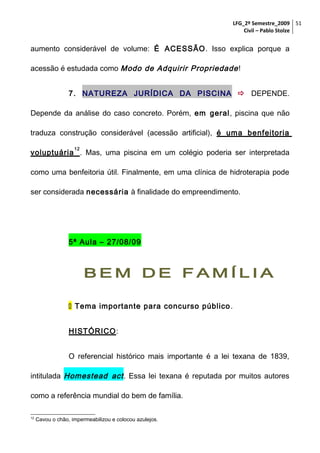 LFG_2º Semestre_2009 51
Civil – Pablo Stolze

aumento considerável de volume: É ACESSÃO. Isso explica porque a
acessão é estudada como Modo de Adquirir Propriedade !
7. NATUREZA JURÍDICA DA PISCINA  DEPENDE.
Depende da análise do caso concreto. Porém, em geral, piscina que não
traduza construção considerável (acessão artificial), é uma benfeitoria
12

voluptuária . Mas, uma piscina em um colégio poderia ser interpretada
como uma benfeitoria útil. Finalmente, em uma clínica de hidroterapia pode
ser considerada necessária à finalidade do empreendimento.

5ª Aula – 27/08/09

BEM DE FAMÍLIA
 Tema importante para concurso público .
HISTÓRICO:
O referencial histórico mais importante é a lei texana de 1839,
intitulada Homestead act . Essa lei texana é reputada por muitos autores
como a referência mundial do bem de família.
12

Cavou o chão, impermeabilizou e colocou azulejos.

 