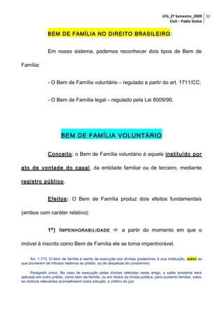 LFG_2º Semestre_2009 52
Civil – Pablo Stolze

BEM DE FAMÍLIA NO DIREITO BRASILEIRO :
Em nosso sistema, podemos reconhecer dois tipos de Bem de
Família:
- O Bem de Família voluntário – regulado a partir do art. 1711/CC;
- O Bem de Família legal – regulado pela Lei 8009/90.

BEM DE FAMÍLIA VOLUNTÁRIO
Conceito: o Bem de Família voluntário é aquele instituído por
ato de vontade do casal , da entidade familiar ou de terceiro, mediante
registro público .
Efeitos: O Bem de Família produz dois efeitos fundamentais
(ambos com caráter relativo):
1º) I MPENHORABILIDADE  a partir do momento em que o
imóvel é inscrito como Bem de Família ele se torna impenhorável.
Art. 1.715. O bem de família é isento de execução por dívidas posteriores à sua instituição, salvo as
que provierem de tributos relativos ao prédio, ou de despesas de condomínio.
Parágrafo único. No caso de execução pelas dívidas referidas neste artigo, o saldo existente será
aplicado em outro prédio, como bem de família, ou em títulos da dívida pública, para sustento familiar, salvo
se motivos relevantes aconselharem outra solução, a critério do juiz.

 