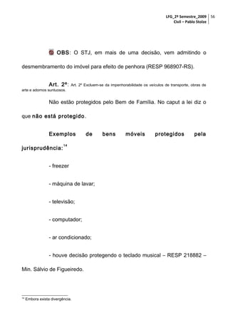 LFG_2º Semestre_2009 56
Civil – Pablo Stolze

 OBS: O STJ, em mais de uma decisão, vem admitindo o
desmembramento do imóvel para efeito de penhora (RESP 968907-RS).
Art. 2º:

Art. 2º Excluem-se da impenhorabilidade os veículos de transporte, obras de

arte e adornos suntuosos.

Não estão protegidos pelo Bem de Família. No caput a lei diz o
que não está protegido.
Exemplos
jurisprudência:

de

bens

móveis

protegidos

pela

14

- freezer
- máquina de lavar;
- televisão;
- computador;
- ar condicionado;
- houve decisão protegendo o teclado musical – RESP 218882 –
Min. Sálvio de Figueiredo.

14

Embora exista divergência.

 