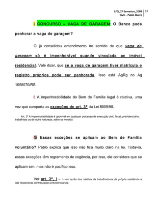 LFG_2º Semestre_2009 57
Civil – Pablo Stolze

 CONCURSO – VAGA DE GARAGEM : O Banco pode
penhorar a vaga de garagem?
O já consolidou entendimento no sentido de que vaga de

garagem

só

é

impenhorável

quando

vinculada

ao

imóvel

residencial. Vale dizer, que se a vaga de garagem tiver matrícula e
registro próprios pode ser penhorada . Isso está AgRg no Ag
1058070/RS.
 A impenhorabilidade do Bem de Família legal é relativa, uma
vez que comporta as exceções do art. 3º da Lei 8009/90.
Art. 3º A impenhorabilidade é oponível em qualquer processo de execução civil, fiscal, previdenciária,
trabalhista ou de outra natureza, salvo se movido:

 Essas exceções se aplicam ao Bem de Família
voluntário? Pablo explica que isso não fica muito claro na lei. Todavia,
essas exceções têm regramento de cogência, por isso, ele considera que se
aplicam sim, mas não é pacífico isso.
Ver art. 3º, I – I - em razão dos créditos de trabalhadores da própria residência e
das respectivas contribuições previdenciárias;

 