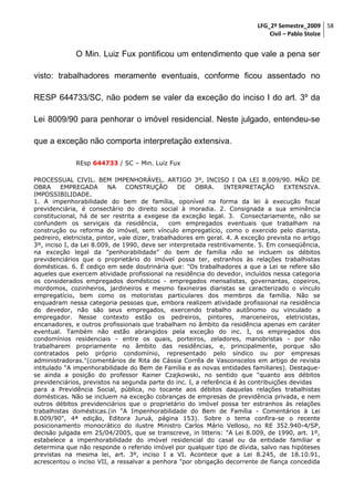 LFG_2º Semestre_2009 58
Civil – Pablo Stolze

O Min. Luiz Fux pontificou um entendimento que vale a pena ser
visto: trabalhadores meramente eventuais, conforme ficou assentado no
RESP 644733/SC, não podem se valer da exceção do inciso I do art. 3º da
Lei 8009/90 para penhorar o imóvel residencial. Neste julgado, entendeu-se
que a exceção não comporta interpretação extensiva.
REsp 644733 / SC – Min. Luiz Fux
PROCESSUAL CIVIL. BEM IMPENHORÁVEL. ARTIGO 3º, INCISO I DA LEI 8.009/90. MÃO DE
OBRA
EMPREGADA
NA
CONSTRUÇÃO
DE
OBRA.
INTERPRETAÇÃO
EXTENSIVA.
IMPOSSIBILIDADE.
1. A impenhorabilidade do bem de família, oponível na forma da lei à execução fiscal
previdenciária, é consectário do direito social à moradia. 2. Consignada a sua eminência
constitucional, há de ser restrita a exegese da exceção legal. 3. Consectariamente, não se
confundem os serviçais da residência,
com empregados eventuais que trabalham na
construção ou reforma do imóvel, sem vínculo empregatício, como o exercido pelo diarista,
pedreiro, eletricista, pintor, vale dizer, trabalhadores em geral. 4. A exceção prevista no artigo
3º, inciso I, da Lei 8.009, de 1990, deve ser interpretada restritivamente. 5. Em conseqüência,
na exceção legal da "penhorabilidade" do bem de família não se incluem os débitos
previdenciários que o proprietário do imóvel possa ter, estranhos às relações trabalhistas
domésticas. 6. É cediço em sede doutrinária que: "Os trabalhadores a que a Lei se refere são
aqueles que exercem atividade profissional na residência do devedor, incluídos nessa categoria
os considerados empregados domésticos - empregados mensalistas, governantas, copeiros,
mordomos, cozinheiros, jardineiros e mesmo faxineiras diaristas se caracterizado o vínculo
empregatício, bem como os motoristas particulares dos membros da família. Não se
enquadram nessa categoria pessoas que, embora realizem atividade profissional na residência
do devedor, não são seus empregados, exercendo trabalho autônomo ou vinculado a
empregador. Nesse contexto estão os pedreiros, pintores, marceneiros, eletricistas,
encanadores, e outros profissionais que trabalham no âmbito da residência apenas em caráter
eventual. Também não estão abrangidos pela exceção do inc. I, os empregados dos
condomínios residenciais - entre os quais, porteiros, zeladores, manobristas - por não
trabalharem propriamente no âmbito das residências, e, principalmente, porque são
contratados pelo próprio condomínio, representado pelo síndico ou por empresas
administradoras."(comentários de Rita de Cássia Corrêa de Vasconscelos em artigo de revista
intitulado "A impenhorabilidade do Bem de Família e as novas entidades familiares). Destaquese ainda a posição do professor Rainer Czajkowski, no sentido que "quanto aos débitos
previdenciários, previstos na segunda parte do inc. I, a referência é às contribuições devidas
para a Previdência Social, pública, no tocante aos débitos daquelas relações trabalhistas
domésticas. Não se incluem na exceção cobranças de empresas de previdência privada, e nem
outros débitos previdenciários que o proprietário do imóvel possa ter estranhos às relações
trabalhistas domésticas.(in "A Impenhorabilidade do Bem de Família - Comentários à Lei
8.009/90", 4ª edição, Editora Juruá, página 153). Sobre o tema confira-se o recente
posicionamento monocrático do ilustre Ministro Carlos Mário Velloso, no RE 352.940-4/SP,
decisão julgada em 25/04/2005, que se transcreve, in litteris: "A Lei 8.009, de 1990, art. 1º,
estabelece a impenhorabilidade do imóvel residencial do casal ou da entidade familiar e
determina que não responde o referido imóvel por qualquer tipo de dívida, salvo nas hipóteses
previstas na mesma lei, art. 3º, inciso I a VI. Acontece que a Lei 8.245, de 18.10.91,
acrescentou o inciso VII, a ressalvar a penhora "por obrigação decorrente de fiança concedida

 