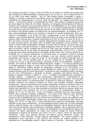 LFG_2º Semestre_2009 59
Civil – Pablo Stolze
em contrato de locação.' É dizer, o bem de família de um fiador em contrato de locação teria
sido excluído da impenhorabilidade. Acontece que o art. 6º da C.F., com a redação da EC nº
26, de 2000, ficou assim redigido: "Art. 6º. São direitos sociais a educação, a saúde, o
trabalho, a moradia, a segurança a previdência social, a proteção à maternidade e à infância, a
assistência aos desamparados, na forma desta Constituição." Em trabalho doutrinário que
escrevi - "Dos Direitos Sociais na Constituição do Brasil", texto básico de palestra que proferi
na Universidade de Carlos III, em Madri, Espanha, no Congresso Internacional de Direito do
Trabalho, sob o patrocínio da Universidade Carlos III e da ANAMATRA, em 10.3.2003, registrei
que o direito à moradia, estabelecido no art. 6º, C.F., é um direito fundamental de 2ª geração
e o direito social, que veio a ser reconhecido pela EC 26, de 2000. O bem de família, a moradia
do homem e sua família justifica a existência de sua impenhorabilidade: Lei 8.009/90, art. 1º.
Essa impenhorabilidade decorre de constituir a moradia um direito fundamental. Posto isso,
veja-se a contradição: a Lei 8.245, de 1991, excepcionando o bem de família do fiador,
sujeitou o seu imóvel residencial, imóvel residencial próprio do casal, ou da entidade familiar à
penhora. Não há dúvida que a ressalva trazida pela Lei 8.245, de 1991. no inciso VII do art. 3º
feriu de morte o princípio isonômico, tratando desigualmente situações iguais, esquecendo-se
do velho brocardo latino: ubi eadem ratio, ibi eadem legis dispositio, ou em vernáculo: onde
existe a mesma razão fundamental, prevalece a mesma regra de Direito. Isto quer dizer que,
tendo em vista o princípio isonômico, o citado dispositivo, inciso VII do art. 3º, acrescentado
pela Lei 8.245/91, não foi recebido pela EC 26, de 2000. Essa não recepção mais se acentua
diante do fato de a EC 26, de 2000, ter estampado, expressamente, no art. 6º, C.F., o direito
à moradia como direito fundamental de 2ª geração, direito social. Ora, o bem de família da Lei
8.009/90, art. 1º encontra justificativa, foi dito linha atrás, no constituir o direito à moradia
um direito fundamental que deve ser protegido e por isso mesmo encontra garantia na
Constituição. Em síntese, o inciso VII do art. 3º da Lei 8.009, de 1990, introduzido pela Lei
8.245, de 1991, não foi recebido pela CF, art. 6º, redação da EC 26/2000. Do exposto,
conheço do recurso e dou-lhe provimento, invertidos os ônus da sucumbência. Publique-se.
Brasília, 25 de abril de 2005. Ministro CARLOS VELLOSO - Relator." 7. A Corte já assentou que
"a exceção prevista no artigo 3º, inciso I da Lei 8.009, de 1990, deve ser interpretada à risca"
(Resp nº 187052/SP, Relator Ministro Ari Pargendler, publicado no DJ 22.10.2001). 8. A
hermenêutica e a aplicação do Direito, impõe obediência a certas regras, no dizer do maior
exegeta brasileiro que foi Carlos Maximiliano. Consoante as suas insuperáveis lições, expressas
em seu livro "Hermenêutica e Aplicação do Direito", publicado pela Editora Forense, 19ª
Edição, às páginas 191/193, in litteris "(...) 271 – O Código Civil explicitamente consolidou o
preceito clássico - 'Exceptiones sunt strictissimoe interpretationis' ("interpretam-se as
exceções estritissimamente") no art. 6° da antiga Introdução, assim concebido: "A lei que abre
exceção a regras gerais, ou restringe direitos, só abrange os casos que especifica, , 265 O). O
princípio entronca nos institutos jurídicos de Roma, que proibiam estender disposições
excepcionais, e assim denominavam as do Direito exorbitante, anormal ou anômalo, isto é, os
preceitos estabelecidos contra a razão de Direito; limitava-lhes o alcance, por serem um mal,
embora mal necessário (2). Eis os mais prestigiosos brocardos relativos ao assunto:'Quod vero
contra rationem, juris receptum est, non est producendum ad consequentias' (Paulo, no
Digesto, liv. 1°, tít. 3°, frag. 14) - "o que, em verdade, é admitido contra as regras gerais de
Direito, não se estende a espécies congêneres". 'In his quoe contra rationem, juris constituta
sunt, non possumus sequi regulam juris' (Juliano, em o Digesto, liv. 1 °, tí. 3°, frag. 15) - "no
tocante ao que é estabelecido contra as normas comuns de Direito, aplicar não podemos regra
geral". 'Quoe propter necessitatem recepta sunt, non debent in argumentum trahi' (Paulo, no
Digesto, liv. 50, tít. 17, frag. 162) -"o que é admitido sob o império da necessidade, não deve
estender-se aos casos semelhantes". Os três apotegmas faziam saber que as regras adotadas
contra a razão de Direito, sob o império de necessidade inelutável, não se deviam generalizar:
não firmavam precedente, não se aplicavam a hipóteses análogas, não se estendiam além dos
casos expressos, não se dilatavam de modo que abrangessem as conseqüências lógicas dos
mesmos. Os sábios elaboradores do Codex Juris Canonici (Código de Direito Canônico)
prestigiaram a doutrina do brocardo, com inserir no Livro I, título I, cânon 19, este preceito
translúcido: "Leges quoe poenam statuunt, aut liberum jurium exercitium crctant, aut
exceptionem a lege continent, strictae subsunt interpretation" ("As normas positivas que
estabelecem pena restringem o livre exercício dos direitos, ou contêm exceção a lei,
submetem-se a interpretação estrita"). Menos vetusta é a parêmia - Permittitur quod non,

 