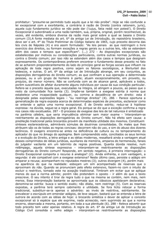 LFG_2º Semestre_2009 60
Civil – Pablo Stolze
prohibetur: "presume-se permitido tudo aquilo que a lei não proíbe". Hoje se não confunde a
lei excepcional com a exorbitante, a contrária à razão de Direito (contra rationem, juris),
aquela cujo fundamento jurídico se não pode dar ('cujus, fatia reddi non potest'). O Direito
Excepcional é subordinado a uma razão também, sua, própria, original, porém reconhecível, às
vezes, até evidente, embora diversa da razão mais geral sobre a qual se baseia o Direito
comum (3).A fonte mediata do art. 6° da antiga Lei de Introdução, do repositório brasileiro,
deve ser o art. 4° do Titulo Preliminar do Código italiano de 1865, cujo preceito decorria das
leis civis de Nápoles (4) e era assim formulado: "As leis penais as que restringem o livre
exercício dos direitos, ou formam exceções a regras gerais ou a outras leis, não se estendem
além dos casos e tempos que especificam". (...) 272 - As disposições excepcionais são
estabelecidas por motivos ou considerações particulares, contra outras normas jurídicas, ou
contra o Direito comum; por isso não se estendem além dos casos e tempos que designam
expressamente. Os contemporâneos preferem encontrar o fundamento desse preceito no fato
de se acharem preponderantemente do lado do princípio geral as forças sociais que influem na
aplicação de toda regra positiva, como sejam os fatores sociológicos, a Werturteil dos
tedescos, e outras. O art. 6º da antiga Lei de Introdução abrange, em seu conjuntos, as
disposições derrogatórias do Direito comum; as que confinam a sua operação a determinada
pessoas, ou a um grupo de homens à parte; atuam excepcionalmente, em proveito, ou
prejuízo, do menor número. Não se confunda com as de alcance geral, aplicáveis a todos,
porém suscetíveis de afetar duramente alguns indivíduos por causa da sua condição particular.
Refere-se o preceito àquela que, executadas na íntegra, só atingem a poucos, ao passo que o
resto da comunidade fica isenta (3). Impõe-se também a exegese estrita à norma que
estabelece uma incapacidade qualquer, ou comina a decadência de um direito: esta é
designada pelas expressões legais - "ou restringe direitos" (4). 286 - Parece oportuna a
generalização da regra exposta acerca de determinadas espécies de preceitos, esclarecer como
se entende e aplica uma norma excepcional. É de Direito estrito; reduz-se à hipótese
expressa: na dúvida, segue-se a regra geral. Eis porque se diz que a exceção confirma a regra
nos casos não excetuados. 287 - O processo de exegese das leis de tal natureza é sintetizado
na parêmia célebre, que seria imprudência eliminar sem maior exame - 'interpretam-se
restritamente as disposições derrogatórias do Direito comum'. Não há efeito sem causa: a
predileção tradicional pelos brocardos provém da manifesta utilidade dos mesmos. Constituem
sínteses esclarecedoras, admiráveis súmulas de doutrinas consolidadas. Os males que lhes
atribuem são os de todas as regras concisas: decorrem não do uso, e sim do abuso dos dizeres
lacônicos. O exagero encontra-se antes na deficiência de cultura ou no temperamento do
aplicador do que no âmago do apotegma. Bem compreendido este, conciliados os seus termos
e a evolução do Direito, a letra antiga e as idéias modernas, ressaltará ainda a vantagem atual
desses comprimidos de idéias jurídicas, auxiliares da memória, amparos do hermeneuta, fanais
do julgador vacilante em um labirinto de regras positivas. Quanta dúvida resolve, num
relâmpago, aquela síntese expressiva - interpretam-se restritivamente as disposições
derrogatórias do Direito comum! Responde, em sentido negativo, à primeira interrogação: o
Direito Excepcional comporta o recurso à analogia? (2). Ainda enfrenta, e com vantagem, a
segunda: é ele compatível com a exegese extensiva? Neste último caso, persiste o adágio em
amparar a recusa; acompanham-no reputados mestres (3); outros divergem (4), porém mais
na aparência do que na realidade: esboçam um sim acompanhado de reservas que o
aproximam do não. Quando se pronunciam pelo efeito extensivo, fazem-no com o intuito de
excluir o restritivo, tomado este na acepção tradicional. Timbram em evitar que se aplique
menos do que a norma admite; porém não pretendem o oposto - ir além do que o texto
prescreve. O seu intento é tirar da regra tudo o que na mesma se contém, nem mais, nem
menos. Essa interpretação bastante se aproximada que os clássicos apelidavam declarativa;
denomina-se estrita: busca o sentido exato; não dilata, nem restringe (5). Com as reservas
expostas, a parêmia terá sempre cabimento e utilidade. Se fora lícito retocar a forma
tradicional, substituir-se-ia apenas o advérbio: ao invés de restritiva, estritamente. Se
prevalecer o escrúpulo em emendar adágios, de leve sequer, bastará que se entenda a letra de
outrora de acordo com as idéias de hoje: o brocardo sintetiza o dever de aplicar o conceito
excepcional só à espécie que ele exprime, nada acrescido, nem suprimido ao que a norma
encerra, observada a mesma, portanto, em toda a sua plenitude (6). 288 - Releva advertir que
todo preceito tem valor apenas relativo. A regra do art. 6° da antiga Lei de Introdução ao
Código Civil consolida o velho adágio - interpretam-se restritivamente as disposições

 