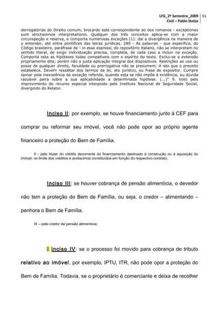 LFG_2º Semestre_2009 61
Civil – Pablo Stolze
derrogatórias do Direito comum, brocardo este correspondente ao dos romanos - exceptiones
sunt strictissimoe interpretationis. Qualquer dos três conceitos aplica-se com a maior
circunspeção e reserva, e comporta numerosas exceções (1): daí a divergência na maneira de
o entender, até entre pontífices das letras jurídicas. 289 - As palavras - que especifica, do
Código brasileiro, paráfrase de - in esse espressi, do repositório italiano, não se interpretam no
sentido literal, de exigir individuação precisa, completa, de cada caso a incluir na exceção.
Comporta esta as hipóteses todas compatíveis com o espírito do texto. Exclui-se a extensão
propriamente dita; porém não a justa aplicação integral dos dispositivos. Restrições ao uso ou
posse de qualquer direito, faculdade ou prerrogativa não se presumem: é isto que o preceito
estabelece. Devem ressaltar dos termos da lei, ato jurídico, ou frase de expositor. Cumpre
opinar pela inexistência da exceção referida, quando esta se não impõe à evidência, ou dúvida
razoável paira sobre a sua aplicabilidade a determinada hipótese. (...)" 9. Voto pelo
improvimento do recurso especial interposto pelo Instituto Nacional de Seguridade Social,
divergindo do Relator.

Inciso II: por exemplo, se houve financiamento junto à CEF para
comprar ou reformar seu imóvel, você não pode opor ao próprio agente
financeiro a proteção do Bem de Família.
II - pelo titular do crédito decorrente do financiamento destinado à construção ou à aquisição do
imóvel, no limite dos créditos e acréscimos constituídos em função do respectivo contrato;

Inciso III: se houver cobrança de pensão alimentícia, o devedor
não tem a proteção do Bem de Família, ou seja, o credor – alimentando –
penhora o Bem de Família.
III -- pelo credor de pensão alimentícia;

 Inciso IV: se o processo foi movido para cobrança de tributo
relativo ao imóvel , por exemplo, IPTU, ITR, não pode opor a proteção do
Bem de Família. Todavia, se o proprietário é comerciante e deixa de recolher

 