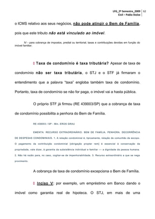 LFG_2º Semestre_2009 62
Civil – Pablo Stolze

o ICMS relativo aos seus negócios, não pode atingir o Bem de Família ,
pois que este tributo não está vinculado ao imóvel .
IV - para cobrança de impostos, predial ou territorial, taxas e contribuições devidas em função do
imóvel familiar;

 Taxa de condomínio é taxa tributária? Apesar de taxa de
condomínio não ser taxa tributária , o STJ e o STF já firmaram o
entendimento que a palavra “taxa” engloba também taxa de condomínio.
Portanto, taxa de condomínio se não for paga, o imóvel vai a hasta pública.
O próprio STF já firmou (RE 439003/SP) que a cobrança de taxa
de condomínio possibilita a penhora do Bem de Família.
RE 439003 / SP - Min. EROS GRAU
EMENTA: RECURSO EXTRAORDINÁRIO. BEM DE FAMÍLIA. PENHORA. DECORRÊNCIA
DE DESPESAS CONDOMINIAIS. 1. A relação condominial é, tipicamente, relação de comunhão de escopo.
O pagamento da contribuição condominial [obrigação propter rem] é essencial à conservação da
propriedade, vale dizer, à garantia da subsistência individual e familiar --- a dignidade da pessoa humana.
2. Não há razão para, no caso, cogitar- se de impenhorabilidade. 3. Recurso extraordinário a que se nega
provimento.

A cobrança de taxa de condomínio excepciona o Bem de Família.
 Inciso V: por exemplo, um empréstimo em Banco dando o
imóvel como garantia real de hipoteca. O STJ, em mais de uma

 