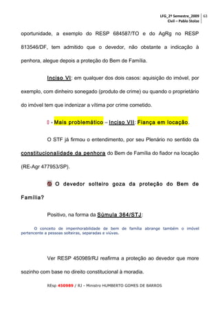 LFG_2º Semestre_2009 63
Civil – Pablo Stolze

oportunidade, a exemplo do RESP 684587/TO e do AgRg no RESP
813546/DF, tem admitido que o devedor, não obstante a indicação à
penhora, alegue depois a proteção do Bem de Família.
Inciso VI: em qualquer dos dois casos: aquisição do imóvel, por
exemplo, com dinheiro sonegado (produto de crime) ou quando o proprietário
do imóvel tem que indenizar a vítima por crime cometido.
 - Mais problemático – Inciso VII: Fiança em locação .
O STF já firmou o entendimento, por seu Plenário no sentido da
constitucionalidade da penhora do Bem de Família do fiador na locação
(RE-Agr 477953/SP).
 O devedor solteiro goza da proteção do Bem de
Família?
Positivo, na forma da Súmula 364/STJ:
O conceito de impenhorabilidade de bem de família abrange também o imóvel
pertencente a pessoas solteiras, separadas e viúvas.

Ver RESP 450989/RJ reafirma a proteção ao devedor que more
sozinho com base no direito constitucional à moradia.
REsp 450989 / RJ - Ministro HUMBERTO GOMES DE BARROS

 