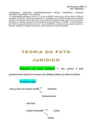 LFG_2º Semestre_2009 64
Civil – Pablo Stolze
"PROCESSUAL – EXECUÇÃO - IMPENHORABILIDADE – IMÓVEL - RESIDÊNCIA – DEVEDOR
SOLTEIRO E SOLITÁRIO – LEI 8.009/90.
- A interpretação teleológica do Art. 1º, da Lei 8.009/90, revela que a norma não se limita ao
resguardo da família. Seu escopo definitivo é a proteção de um direito fundamental da pessoa
humana: o direito à moradia. Se assim ocorre, não faz sentido proteger quem vive em grupo e
abandonar o indivíduo que sofre o mais doloroso dos sentimentos: a solidão. - É impenhorável,
por efeito do preceito contido no Art. 1º da Lei 8.009/90, o imóvel em que reside, sozinho, o
devedor celibatário."(EREsp 182.223-SP, Corte Especial, DJ de 07/04/2003).

TEORIA DO FATO
JURÍDICO
C ONCEITO

DE

F ATO

J URÍDICO



fato jurídico é todo

acontecimento natural ou humano que deflagra efeitos na orbito do Direito.
C LASSIFICAÇÃO
- fato jurídico em sentido estrito

Ordinário
Extraordinário

- Ato-Fato
- Ações Humanas

Lícitas
Ilícitas

 
