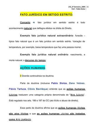 LFG_2º Semestre_2009 65
Civil – Pablo Stolze

FATO JURÍDICO EM SETIDO ESTRITO :
Conceito



fato

jurídico

em

sentido

estrito

é

todo

acontecimento natural que deflagra efeitos na órbita do Direito.
Exemplo fato jurídico natural extraordinário : furacão –
típico fato natural que é um fato jurídico em sentido estrito. Variação de
temperatura, por exemplo, baixa temperatura que faz uma pessoa morrer.
Exemplo fato jurídico natural ordinário : nascimento, a
morte natural; o decurso do tempo.

AÇÕES HUMANAS :
 Grande controvérsia na doutrina.
Parte da doutrina (inclusive Pablo Stolze, Zeno Veloso,
Flávio Tartuce, Clóvis Beviláqua ) entende que as ações humanas
I LÍCITAS traduzem uma categoria própria denominada de “A TO I LÍCITO ”.
Está regulado nos arts. 186 e 187 do CC (ato ilícito e abuso de direito).
Essa parte da doutrina afirma que as ações humanas ilícitas
são atos ilícitos e que as ações humanas
como A TO J URÍDICO .

LÍCITAS

são tratadas

 
