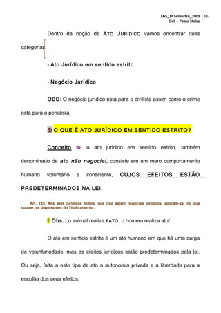 LFG_2º Semestre_2009 66
Civil – Pablo Stolze

Dentro da noção de A TO J URÍDICO vamos encontrar duas
categorias:
- Ato Jurídico em sentido estrito
- Negócio Jurídico
OBS: O negócio jurídico está para o civilista assim como o crime
está para o penalista.
 O QUE É ATO JURÍDICO EM SENTIDO ESTRITO?
Conceito

 o ato jurídico em sentido estrito, também

denominado de ato não negocial , consiste em um mero comportamento
humano

voluntário

e

consciente,

CUJOS

EFEITOS

ESTÃO

PREDETERMINADOS NA LEI .
Art. 185. Aos atos jurídicos lícitos, que não sejam negócios jurídicos, aplicam-se, no que
couber, as disposições do Título anterior.

 Obs.: o animal realiza FATO ; o homem realiza ato!
O ato em sentido estrito é um ato humano em que há uma carga
de voluntariedade, mas os efeitos jurídicos estão predeterminados pela lei.
Ou seja, falta a este tipo de ato a autonomia privada e a liberdade para a
escolha dos seus efeitos.

 