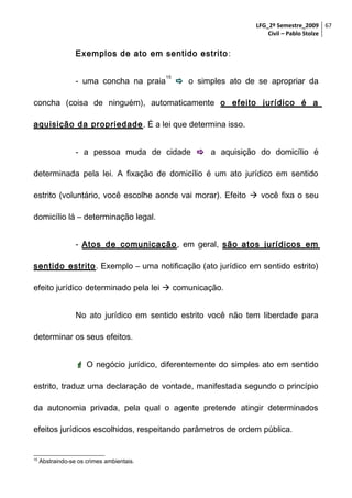 LFG_2º Semestre_2009 67
Civil – Pablo Stolze

Exemplos de ato em sentido estrito :
- uma concha na praia

15

 o simples ato de se apropriar da

concha (coisa de ninguém), automaticamente o efeito jurídico é a
aquisição da propriedade . É a lei que determina isso.
- a pessoa muda de cidade  a aquisição do domicílio é
determinada pela lei. A fixação de domicílio é um ato jurídico em sentido
estrito (voluntário, você escolhe aonde vai morar). Efeito  você fixa o seu
domicílio lá – determinação legal.
- Atos de comunicação , em geral, são atos jurídicos em
sentido estrito . Exemplo – uma notificação (ato jurídico em sentido estrito)
efeito jurídico determinado pela lei  comunicação.
No ato jurídico em sentido estrito você não tem liberdade para
determinar os seus efeitos.
 O negócio jurídico, diferentemente do simples ato em sentido
estrito, traduz uma declaração de vontade, manifestada segundo o princípio
da autonomia privada, pela qual o agente pretende atingir determinados
efeitos jurídicos escolhidos, respeitando parâmetros de ordem pública.

15

Abstraindo-se os crimes ambientais.

 