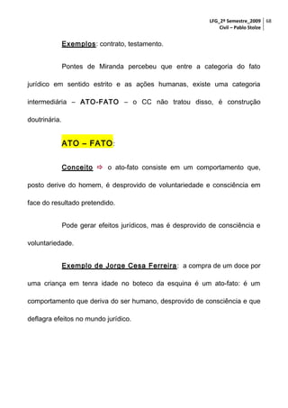 LFG_2º Semestre_2009 68
Civil – Pablo Stolze

Exemplos: contrato, testamento.
Pontes de Miranda percebeu que entre a categoria do fato
jurídico em sentido estrito e as ações humanas, existe uma categoria
intermediária – ATO-FATO – o CC não tratou disso, é construção
doutrinária.

ATO – FATO :
Conceito  o ato-fato consiste em um comportamento que,
posto derive do homem, é desprovido de voluntariedade e consciência em
face do resultado pretendido.
Pode gerar efeitos jurídicos, mas é desprovido de consciência e
voluntariedade.
Exemplo de Jorge Cesa Ferreira : a compra de um doce por
uma criança em tenra idade no boteco da esquina é um ato-fato: é um
comportamento que deriva do ser humano, desprovido de consciência e que
deflagra efeitos no mundo jurídico.

 