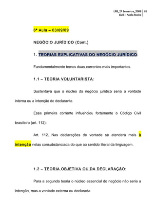LFG_2º Semestre_2009 69
Civil – Pablo Stolze

6ª Aula – 03/09/09
NEGÓCIO JURÍDICO (Cont.)
1. TEORIAS EXPLICATIVAS DO NEGÓCIO JURÍDICO :
Fundamentalmente temos duas correntes mais importantes.
1.1 – TEORIA VOLUNTARISTA :
Sustentava que o núcleo do negócio jurídico seria a vontade
interna ou a intenção do declarante.
Essa primeira corrente influenciou fortemente o Código Civil
brasileiro (art. 112):
Art. 112. Nas declarações de vontade se atenderá mais à
intenção nelas consubstanciada do que ao sentido literal da linguagem.

1.2 – TEORIA OBJETIVA OU DA DECLARAÇÃO :
Para a segunda teoria o núcleo essencial do negócio não seria a
intenção, mas a vontade externa ou declarada.

 