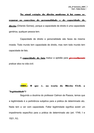 LFG_2º Semestre_2009 7
Civil – Pablo Stolze

No atual estágio do direito moderno ñ há como se
separar os conceitos de personalidade e de capacidade de
direito (Orlando Gomes), porque a capacidade de direito é uma capacidade
genérica, qualquer pessoa tem.
Capacidade de direito e personalidade são faces da mesma
moeda. Todo mundo tem capacidade de direito, mas nem todo mundo tem
capacidade de fato.
A capacidade de fato traduz a aptidão para pessoalmente
praticar atos na vida civil.

 OBS. :

O

que

é,

na

teoria

do

Direito

Civil,

a

"legitimidade"?
Seguindo a doutrina do professor Calmon de Passos, temos que
a legitimidade é a pertinência subjetiva para a prática de determinado ato.
Nada tem a ver com capacidade. Faltar legitimidade significa existir um
impedimento específico para a prática de determinado ato (art. 1749, I e
1521, IV).

 