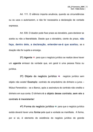 LFG_2º Semestre_2009 72
Civil – Pablo Stolze

Art. 111. O silêncio importa anuência, quando as circunstâncias
ou os usos o autorizarem, e não for necessária a declaração de vontade
expressa.
Art. 539. O doador pode fixar prazo ao donatário, para declarar se
aceita ou não a liberalidade. Desde que o donatário, ciente do prazo, não
faça, dentro dele, a declaração, entender-se-á que aceitou , se a
doação não for sujeita a encargo.
2º) Agente  para que o negócio jurídico se realize deve haver
um agente emissor da vontade que, em geral é uma pessoa física ou
jurídica.
3º) Objeto do negócio jurídico 

negócio jurídico sem

objeto não existe! Exemplo: contrato de empréstimo de dinheiro a juros –
Mútuo Feneratício – se o Banco, após a assinatura do contrato não credita o
dinheiro em sua conta. O dinheiro é o objeto desse contrato , sem ele o
contrato é inexistente !
4º) Forma do negócio jurídico  para que o negócio jurídico
exista deverá haver uma forma pela qual a vontade se manifeste. A forma,
por si só, é elemento de existência do negócio jurídico de grande

 