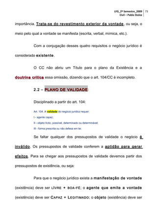LFG_2º Semestre_2009 73
Civil – Pablo Stolze

importância. Trata-se do revestimento exterior da vontade , ou seja, o
meio pelo qual a vontade se manifesta (escrita, verbal, mímica, etc.).
Com a conjugação desses quatro requisitos o negócio jurídico é
considerado existente.
O CC não abriu um Título para o plano da Existência e a
doutrina critica essa omissão, dizendo que o art. 104/CC é incompleto.
2.2 – PLANO DE VALIDADE :
Disciplinado a partir do art. 104:
Art. 104. A validade do negócio jurídico requer:
I - agente capaz;
II - objeto lícito, possível, determinado ou determinável;
III - forma prescrita ou não defesa em lei.

Se faltar qualquer dos pressupostos de validade o negócio é
inválido. Os pressupostos de validade conferem a aptidão para gerar
efeitos. Para se chegar aos pressupostos de validade devemos partir dos
pressupostos de existência, ou seja:
Para que o negócio jurídico exista a manifestação de vontade
(existência) deve ser L I VRE +

BOA - FÉ ;

o agente que emite a vontade

(existência) deve ser C APAZ + L EGITIMADO ; o objeto (existência) deve ser

 