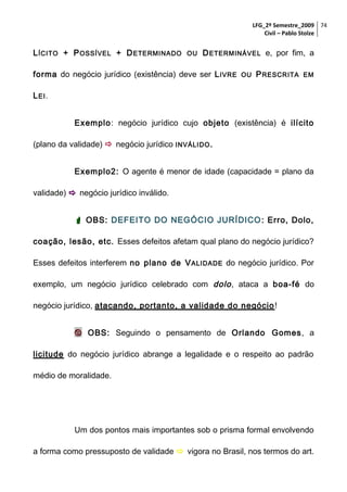 LFG_2º Semestre_2009 74
Civil – Pablo Stolze

L ÍCITO + P OSSÍVEL + D ETERMINADO

OU

D ETERMINÁVEL e, por fim, a

forma do negócio jurídico (existência) deve ser L IVRE

OU

P RESCRITA

EM

L EI .
Exemplo: negócio jurídico cujo objeto (existência) é ilícito
(plano da validade)  negócio jurídico INVÁLIDO .
Exemplo2: O agente é menor de idade (capacidade = plano da
validade)  negócio jurídico inválido.
 OBS: DEFEITO DO NEGÓCIO JURÍDICO : Erro, Dolo,
coação, lesão, etc. Esses defeitos afetam qual plano do negócio jurídico?
Esses defeitos interferem no plano de V ALIDADE do negócio jurídico. Por
exemplo, um negócio jurídico celebrado com dolo , ataca a boa-fé do
negócio jurídico, atacando, portanto, a validade do negócio !
 OBS: Seguindo o pensamento de Orlando Gomes, a
licitude do negócio jurídico abrange a legalidade e o respeito ao padrão
médio de moralidade.

Um dos pontos mais importantes sob o prisma formal envolvendo
a forma como pressuposto de validade  vigora no Brasil, nos termos do art.

 