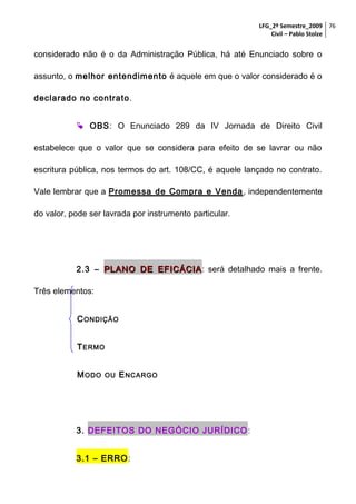 LFG_2º Semestre_2009 76
Civil – Pablo Stolze

considerado não é o da Administração Pública, há até Enunciado sobre o
assunto, o melhor entendimento é aquele em que o valor considerado é o
declarado no contrato.
 OBS: O Enunciado 289 da IV Jornada de Direito Civil
estabelece que o valor que se considera para efeito de se lavrar ou não
escritura pública, nos termos do art. 108/CC, é aquele lançado no contrato.
Vale lembrar que a Promessa de Compra e Venda , independentemente
do valor, pode ser lavrada por instrumento particular.

2.3 – PLANO DE EFICÁCIA : será detalhado mais a frente.
Três elementos:
C ONDIÇÃO
T ERMO
M ODO

OU

E NCARGO

3. DEFEITOS DO NEGÓCIO JURÍDICO :
3.1 – ERRO:

 