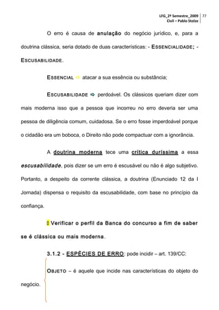LFG_2º Semestre_2009 77
Civil – Pablo Stolze

O erro é causa de anulação do negócio jurídico, e, para a
doutrina clássica, seria dotado de duas características: - E SSENCIALIDADE ; E SCUSABILIDADE .
E SSENCIAL  atacar a sua essência ou substância;
E SCUSABILIDADE  perdoável. Os clássicos queriam dizer com
mais moderna isso que a pessoa que incorreu no erro deveria ser uma
pessoa de diligência comum, cuidadosa. Se o erro fosse imperdoável porque
o cidadão era um boboca, o Direito não pode compactuar com a ignorância.
A doutrina moderna tece uma crítica duríssima a essa

escusabilidade , pois dizer se um erro é escusável ou não é algo subjetivo.
Portanto, a despeito da corrente clássica, a doutrina (Enunciado 12 da I
Jornada) dispensa o requisito da escusabilidade, com base no princípio da
confiança.
 Verificar o perfil da Banca do concurso a fim de saber
se é clássica ou mais moderna .
3.1.2 - ESPÉCIES DE ERRO : pode incidir – art. 139/CC:
O BJETO – é aquele que incide nas características do objeto do
negócio.

 