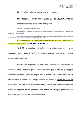 LFG_2º Semestre_2009 78
Civil – Pablo Stolze

N O N EGÓCIO – incide na estrutura do negócio.
N A P ESSOA – incide nos elementos de identificação ou
características da outra parte do negócio.
Art. 139. O erro é substancial quando:
I - interessa à natureza do negócio, ao objeto principal da declaração, ou a alguma das
qualidades a ele essenciais;
II - concerne à identidade ou à qualidade essencial da pessoa a quem se refira a declaração
de vontade, desde que tenha influído nesta de modo relevante;
III - sendo de direito e não implicando recusa à aplicação da lei, for o motivo único ou
principal do negócio jurídico.

 ERRO DE DIREITO .

 OBS: a principal aplicação do erro sobre pessoa ocorre no
casamento (arts. 1556 e 1557/CC). É possível anular o casamento com base
no erro sobre a pessoa.
Essas três espécies de erro que incidem na percepção da
realidade fática. Todavia, pode haver um erro que incide na percepção

normativa, embora Clóvis Beviláqua não a aceita. O CC/2002, em seu art.
139, III, inova o sistema do Código anterior ao admitir o

ERRO DE DIREITO .

Trata-se de um erro sobre a ilicitude do fato, o qual, sem traduzir intencional
recusa ao império da lei, projeta-se no âmbito de atuação permissiva da
norma. Em geral, é um erro de interpretação.

 