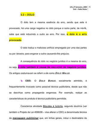 LFG_2º Semestre_2009 79
Civil – Pablo Stolze

3.2 – DOLO:
O dolo tem a mesma essência do erro, sendo que este é
provocado, há uma carga negativa no dolo porque a outra parte, de má-fé,
sabe que está induzindo o outro ao erro. Por isso, o dolo é o erro
provocado.
O dolo traduz o malicioso artifício empregado por uma das partes
ou por terceiro, para enganar a outra causando-lhe prejuízo.
A consequência do dolo no negócio jurídico é a mesma do erro,
ou seja, o dolo também é causa de

ANULAÇÃO

do negócio jurídico .

Os antigos costumavam se referir a ele como D OLO M ALUS .


OBS:

O

D OLO

B ONUS ,

socialmente

admitido,

é

frequentemente invocado como possível técnica publicitária, desde que não
se desvirtue como propaganda enganosa. Por exemplo, realçar as
características do produto é técnica publicitária permitida.
Caracteriza atividade D OLOSA

E

I LÍCITA , segundo doutrina (ver

também o Projeto de Lei 4068/08 – visa alterar o CDC) a denominada técnica
da mensagem subliminar que, em linhas gerais, induz o destinatário da

 