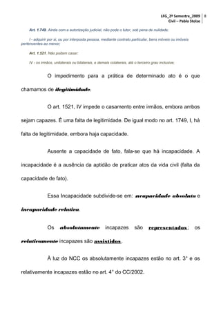 LFG_2º Semestre_2009 8
Civil – Pablo Stolze
Art. 1.749. Ainda com a autorização judicial, não pode o tutor, sob pena de nulidade:
I - adquirir por si, ou por interposta pessoa, mediante contrato particular, bens móveis ou imóveis
pertencentes ao menor;
Art. 1.521. Não podem casar:
IV - os irmãos, unilaterais ou bilaterais, e demais colaterais, até o terceiro grau inclusive;

O impedimento para a prática de determinado ato é o que
chamamos de ilegitimidade.
O art. 1521, IV impede o casamento entre irmãos, embora ambos
sejam capazes. É uma falta de legitimidade. De igual modo no art. 1749, I, há
falta de legitimidade, embora haja capacidade.
Ausente a capacidade de fato, fala-se que há incapacidade. A
incapacidade é a ausência da aptidão de praticar atos da vida civil (falta da
capacidade de fato).
Essa Incapacidade subdivide-se em: incapacidade absoluta e
incapacidade relativa.
Os

absolutamente

incapazes

são

representados ;

os

relativamente incapazes são assistidos .
À luz do NCC os absolutamente incapazes estão no art. 3° e os
relativamente incapazes estão no art. 4° do CC/2002.

 